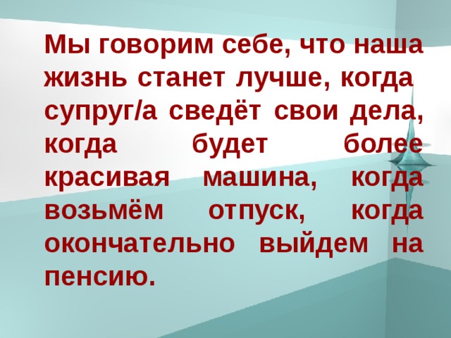 Мы говорим себе, что наша жизнь станет лучше, когда супруг/а сведёт свои дела , когда будет более красивая машина,  когда возьмём отпуск , когда окончательно выйдем на пенсию .