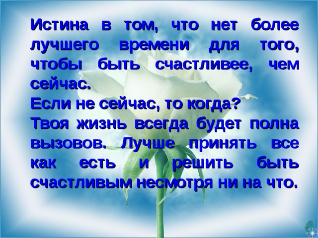 Истина в том, что нет более лучшего времени для того, чтобы быть счастливее, чем сейчас .  Если не сейчас, то когда?   Твоя жизнь всегда будет полна вызовов . Лучше принять все как есть и решить быть счастливым несмотря ни на что .