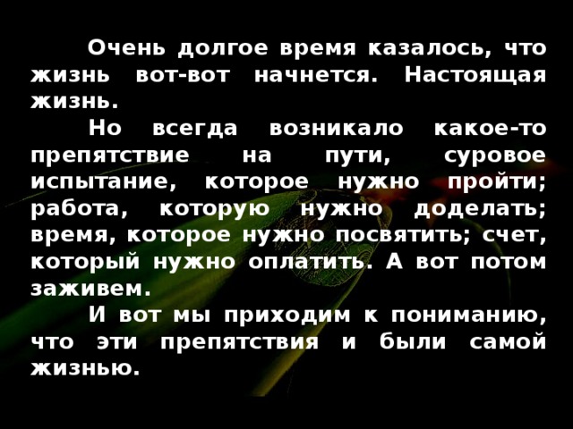 Очень долгое время казалось, что жизнь вот-вот начнется. Настоящая жизнь .  Но всегда возникало какое-то препятствие на пути , суровое испытание, которое нужно пройти;  работа, которую нужно доделать;  время, которое нужно посвятить;  счет, который нужно оплатить . А вот потом заживем .  И вот мы приходим к пониманию, что эти препятствия и были самой жизнью .