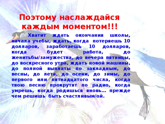 Поэтому наслаждайся каждым моментом!!!   Хватит ждать окончания школы , начала учебы , ждать, когда потеряешь 10 долларов , заработаешь 10 долларов , когда будет работа , до женитьбы/замужества , до вечера пятницы , до воскресного утра , ждать новой машины , до полной выплаты по закладным , до весны, до лета, до осени, до зимы , до первого или пятнадцатого числа , когда твою песню прокрутят по радио , когда умрешь , когда родишься вновь … прежде чем решишь быть счастливым/ой .