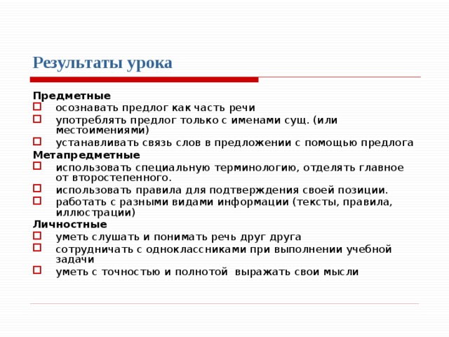 Результаты урока  Предметные осознавать предлог как часть речи употреблять предлог только с именами сущ. (или местоимениями) устанавливать связь слов в предложении с помощью предлога Метапредметные использовать специальную терминологию, отделять главное от второстепенного. использовать правила для подтверждения своей позиции. работать с разными видами информации (тексты, правила, иллюстрации) Личностные уметь слушать и понимать речь друг друга сотрудничать с одноклассниками при выполнении учебной задачи уметь с точностью и полнотой выражать свои мысли 