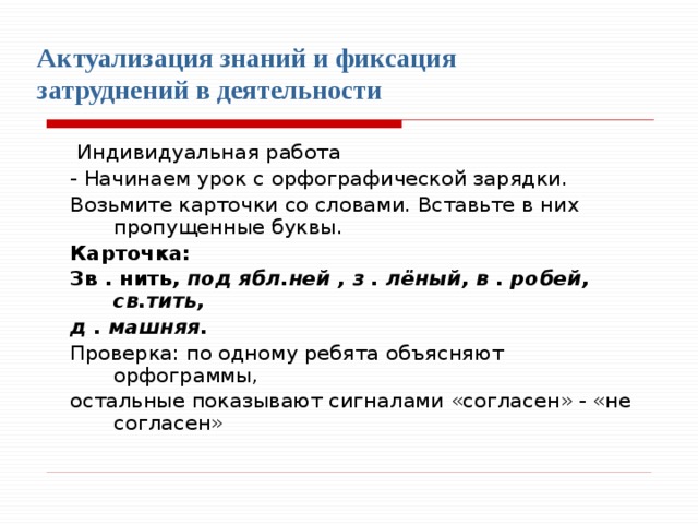    Актуализация знаний и фиксация затруднений в деятельности    Индивидуальная работа - Начинаем урок с орфографической зарядки. Возьмите карточки со словами. Вставьте в них пропущенные буквы. Карточка: Зв . нить , под ябл.ней , з . лёный, в . робей, св.тить, д . машняя. Проверка: по одному ребята объясняют орфограммы, остальные показывают сигналами «согласен» - «не согласен» 