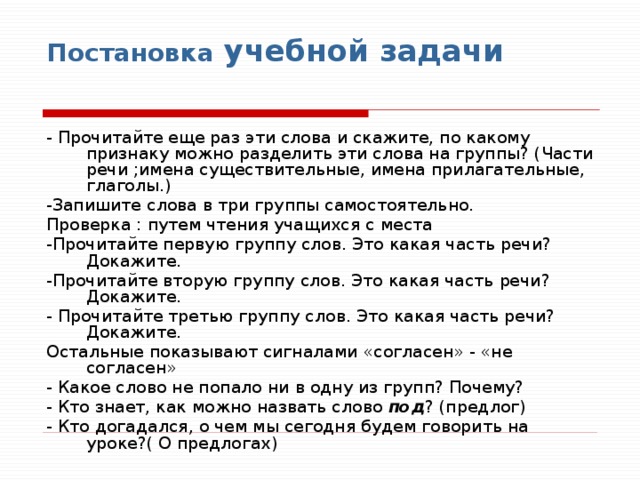 Постановка учебной задачи   - Прочитайте еще раз эти слова и скажите, по какому признаку можно разделить эти слова на группы? (Части речи ;имена существительные, имена прилагательные, глаголы.) -Запишите слова в три группы самостоятельно. Проверка : путем чтения учащихся с места -Прочитайте первую группу слов. Это какая часть речи? Докажите. -Прочитайте вторую группу слов. Это какая часть речи? Докажите. - Прочитайте третью группу слов. Это какая часть речи? Докажите. Остальные показывают сигналами «согласен» - «не согласен» - Какое слово не попало ни в одну из групп? Почему? - Кто знает, как можно назвать слово под ? (предлог) - Кто догадался, о чем мы сегодня будем говорить на уроке?( О предлогах) 
