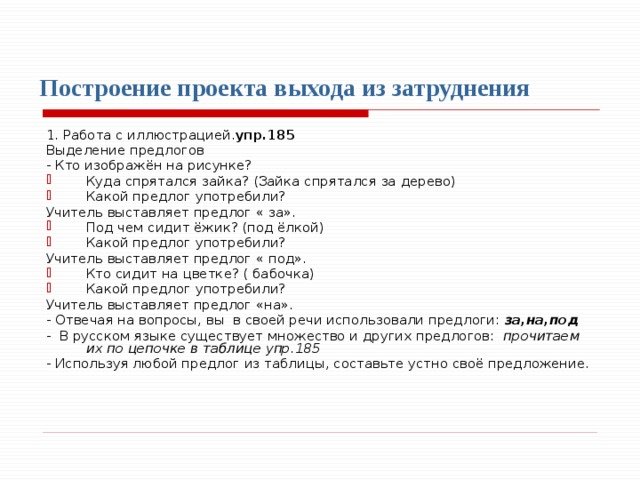  Построение проекта выхода из затруднения   1. Работа с иллюстрацией. упр.185  Выделение предлогов - Кто изображён на рисунке? Куда спрятался зайка? (Зайка спрятался за дерево) Какой предлог употребили? Учитель выставляет предлог « за». Под чем сидит ёжик? (под ёлкой) Какой предлог употребили? Учитель выставляет предлог « под». Кто сидит на цветке? ( бабочка) Какой предлог употребили? Учитель выставляет предлог «на». - Отвечая на вопросы, вы в своей речи использовали предлоги: за,на,под - В русском языке существует множество и других предлогов: прочитаем их по цепочке в таблице упр.185 - Используя любой предлог из таблицы, составьте устно своё предложение. 