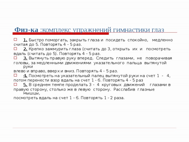 Физ-ка :комплекс упражнений гимнастики глаз 1. Быстро поморгать, закрыть глаза и посидеть спокойно, медленно считая до 5. Повторять 4 - 5 раз. 2. Крепко зажмурить глаза (считать до 3, открыть их и посмотреть вдаль (считать до 5). Повторять 4 - 5 раз. 3. Вытянуть правую руку вперед. Следить глазами, не поворачивая головы, за медленными движениями указательного пальца вытянутой руки влево и вправо, вверх и вниз. Повторять 4 - 5 раз. 4. Посмотреть на указательный палец вытянутой руки на счет 1 - 4, потом перенести взор вдаль на счет 1 - 6. Повторять 4 - 5 раз 5. В среднем темпе проделать 3 - 4 круговых движений глазами в правую сторону, столько же в левую сторону. Расслабив глазные мышцы, посмотреть вдаль на счет 1 - 6. Повторять 1 - 2 раза. 