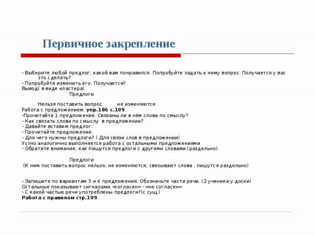 Первичное закрепление  - Выберите любой предлог, какой вам понравился. Попробуйте задать к нему вопрос. Получается у вас это сделать? - Попробуйте изменить его. Получается? Вывод( в виде кластера)    Предлоги  Нельзя поставить вопрос не изменяются Работа с предложением. упр.186 с.109 -Прочитайте 1 предложение. Связаны ли в нём слова по смыслу? - Как связать слова по смыслу в предложении? - Давайте вставим предлог. - Прочитайте предложение. - Для чего нужны предлоги? ( Для связи слов в предложении) Устно аналогично выполняется работа с остальными предложениями - Обратите внимание, как пишутся предлоги с другими словами.(раздельно)    Предлоги  (К ним поставить вопрос нельзя, не изменяются, связывают слова , пишутся раздельно) - Запишите по вариантам 3 и 4 предложения. Обозначьте части речи. (2 ученика у доски) Остальные показывают сигналами «согласен» - «не согласен» - С какой частью речи употреблены предлоги?(с сущ.) Работа с правилом стр.109  