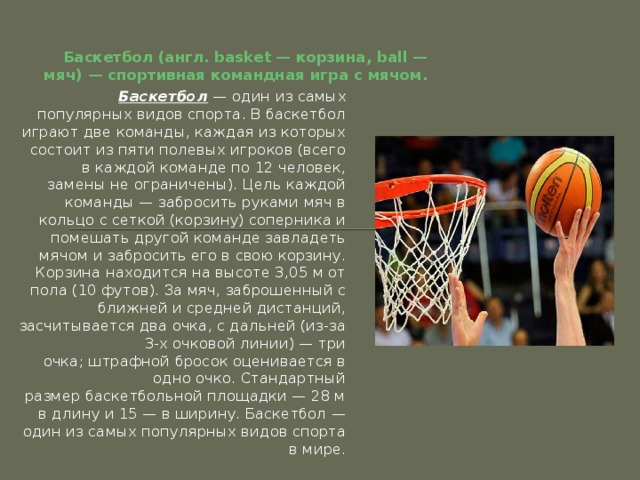 Баскетбол (англ. basket — корзина, ball — мяч) — спортивная командная игра с мячом. Баскетбол  — один из самых популярных видов спорта. В баскетбол играют две команды, каждая из которых состоит из пяти полевых игроков (всего в каждой команде по 12 человек, замены не ограничены). Цель каждой команды — забросить руками мяч в кольцо с сеткой (корзину) соперника и помешать другой команде завладеть мячом и забросить его в свою корзину. Корзина находится на высоте 3,05 м от пола (10 футов). За мяч, заброшенный с ближней и средней дистанций, засчитывается два очка, с дальней (из-за 3-х очковой линии) — три очка; штрафной бросок оценивается в одно очко. Стандартный размер баскетбольной площадки — 28 м в длину и 15 — в ширину. Баскетбол — один из самых популярных видов спорта в мире. 