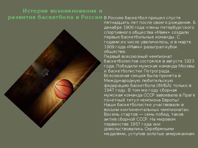 История возникновения и развития баскетбола в России В Россию баскетбол пришел спустя пятнадцать лет после своего рождения. Б декабре 1906 года члены петербургского спортивного общества «Маяк» создали первые баскетбольные команды. С годами их число увеличилось, и в марте 1909 года «Маяк» разыграл кубок общества. Первый всесоюзный чемпионат баскетболистов состоялся в августе 1923 года. Победили мужская команда Москвы и баскетболистки Петрограда. Всесоюзная секция была принята в Международную любительскую федерацию баскетбола (ФИБА) только в 1947 году. В том же году сборная мужская команда СССР завоевала в Праге почетный титул чемпиона Европы! Наши баскетболистки участвовали в восьми континентальных чемпионатах. Восемь стартов — семь побед, таков актив сборной СССР. На мировом первенстве 1957 года они довольствовались Серебряными медалями, уступив золотые американкам. 