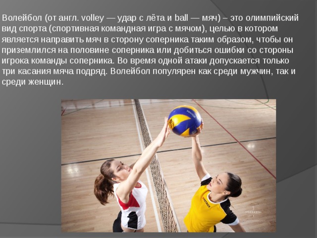 Волейбол (от англ. volley — удар с лёта и ball — мяч) – это олимпийский вид спорта (спортивная командная игра с мячом), целью в котором является направить мяч в сторону соперника таким образом, чтобы он приземлился на половине соперника или добиться ошибки со стороны игрока команды соперника. Во время одной атаки допускается только три касания мяча подряд. Волейбол популярен как среди мужчин, так и среди женщин. 