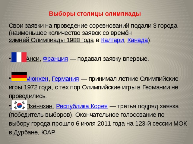  Выборы столицы олимпиады   Свои заявки на проведение соревнований подали 3 города (наименьшее количество заявок со времён зимней Олимпиады 1988 года в Калгари , Канада ):  Анси , Франция  — подавал заявку впервые. Мюнхен , Германия  — принимал летние Олимпийские игры 1972 года, с тех пор Олимпийские игры в Германии не проводились.  Пхёнчхан , Республика Корея  — третья подряд заявка (победитель выборов). Окончательное голосование по выбору города прошло 6 июля 2011 года на 123-й сессии МОК в Дурбане, ЮАР. 