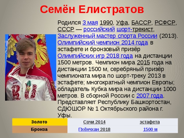 Семён Елистратов Родился 3 мая  1990 , Уфа , БАССР , РСФСР , СССР  — российский  шорт- трекист , Заслуженный мастер спорта России (2013). Олимпийский чемпион 2014 года в эстафете и бронзовый призёр Олимпийских игр 2018 года на дистанции 1500 метров. Чемпион мира 2015 года на дистанции 1500 м, серебряный призёр чемпионата мира по шорт-треку 2013 в эстафете; многократный чемпион Европы; обладатель Кубка мира на дистанции 1000 метров. В сборной России с 2007 года . Представляет Республику Башкортостан, СДЮШОР № 1 Октябрьского района г. Уфы. Золото Сочи 2014  Бронза эстафета  Пхёнчхан 2018  