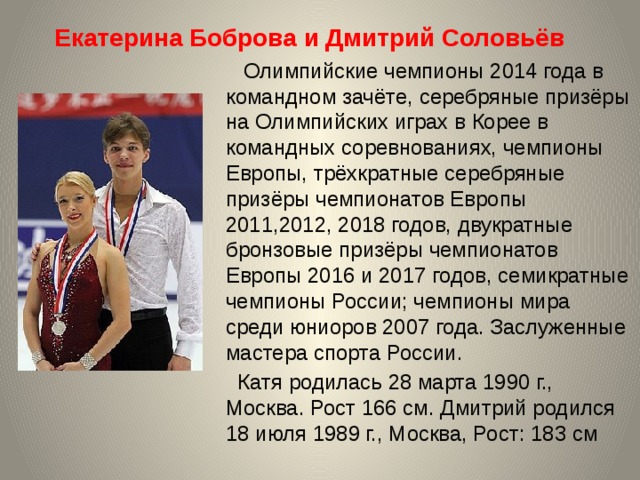Екатерина Боброва и Дмитрий Соловьёв    Олимпийские чемпионы 2014 года в командном зачёте, серебряные призёры на Олимпийских играх в Корее в командных соревнованиях, чемпионы Европы, трёхкратные серебряные призёры чемпионатов Европы 2011,2012, 2018 годов, двукратные бронзовые призёры чемпионатов Европы 2016 и 2017 годов, семикратные чемпионы России; чемпионы мира среди юниоров 2007 года. Заслуженные мастера спорта России.  Катя родилась 28 марта 1990 г., Москва. Рост 166 см. Дмитрий родился 18 июля 1989 г., Москва, Рост: 183 см 