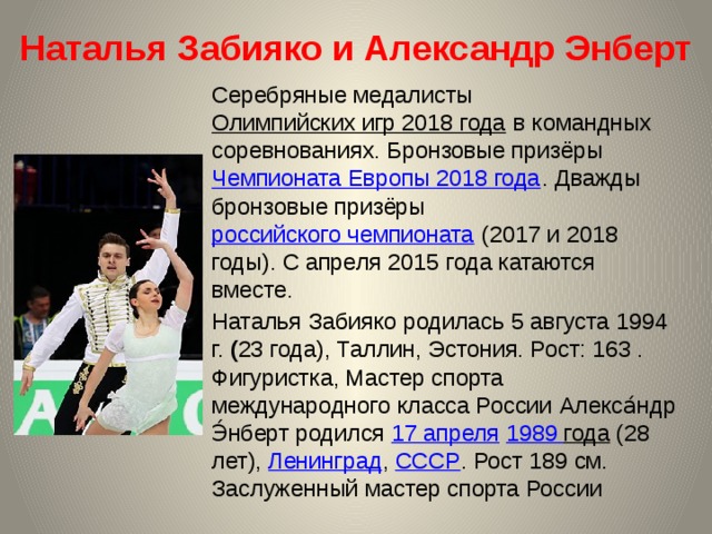 Наталья Забияко и Александр Энберт Серебряные медалисты Олимпийских игр 2018 года в командных соревнованиях. Бронзовые призёры Чемпионата Европы 2018 года . Дважды бронзовые призёры российского чемпионата (2017 и 2018 годы). С апреля 2015 года катаются вместе. Наталья Забияко родилась 5 августа 1994 г. ( 23 года), Таллин, Эстония. Рост: 163 . Фигуристка, Мастер спорта международного класса России  Алекса́ндр Э́нберт родился 17 апреля  1989 года (28 лет), Ленинград , СССР . Рост 189 см. Заслуженный мастер спорта России 