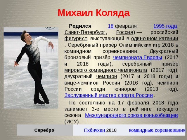 Михаил Коляда Родился 18 февраля  1995 года , Санкт-Петербург , Россия ) — российский фигурист , выступающий в одиночном катании . Серебряный призёр Олимпийских игр 2018 в командном соревновании. Двукратный бронзовый призёр чемпионата Европы (2017 и 2018 годы), серебряный призёр мирового командного чемпионата (2017 год), двукратный чемпион (2017 и 2018 годы) и вице-чемпион России (2016 год), чемпион России среди юниоров (2013 год). Заслуженный мастер спорта России . По состоянию на 17 февраля 2018 года занимает 3-е место в рейтинге текущего сезона Международного союза конькобежцев (ИСУ) Серебро Пхёнчхан 2018  