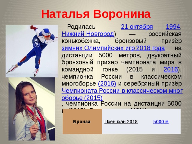 Наталья Воронина Родилась 21 октября  1994 , Нижний Новгород ) — российская конькобежка, бронзовый призёр зимних Олимпийских игр 2018 года на дистанции 5000 метров, двукратный бронзовый призёр чемпионата мира в командной гонке ( 2015 и 2016 ), чемпионка России в классическом многоборье (2016) и серебряный призёр Чемпионата России в классическом многоборье (2015) , чемпионка России на дистанции 5000 м (2015). Выступает за ЦСКА. Бронза Пхёнчхан 2018  