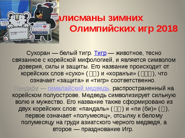  Талисманы зимних Олимпийских игр 2018   Сухоран — белый тигр. Тигр  — животное, тесно связанное с корейской мифологией, и является символом доверия, силы и защиты. Его название происходит от корейских слов «сухо» ( 수호 ) и «хоранъи» ( 호랑이 ), что означает «защита» и «тигр» соответственно. Пандаби  — гималайский медведь , распространенный на корейском полуострове. Медведь символизирует сильную волю и мужество. Его название также сформировано из двух корейских слов: «пандаль» ( 반달 ) и «пи (би)» ( 비 ), первое означает «полумесяц», отсылку к белому полумесяцу на груди азиатского черного медведя, а второе — празднование Игр. 