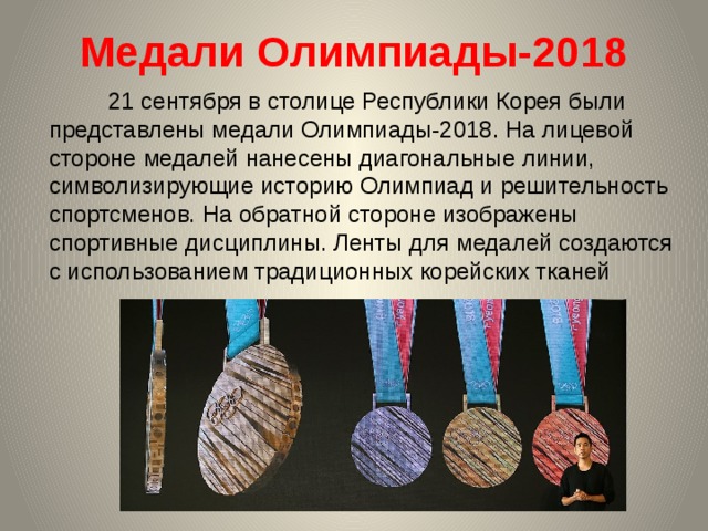 Медали Олимпиады-2018    21 сентября в столице Республики Корея были представлены медали Олимпиады-2018. На лицевой стороне медалей нанесены диагональные линии, символизирующие историю Олимпиад и решительность спортсменов. На обратной стороне изображены спортивные дисциплины. Ленты для медалей создаются с использованием традиционных корейских тканей 