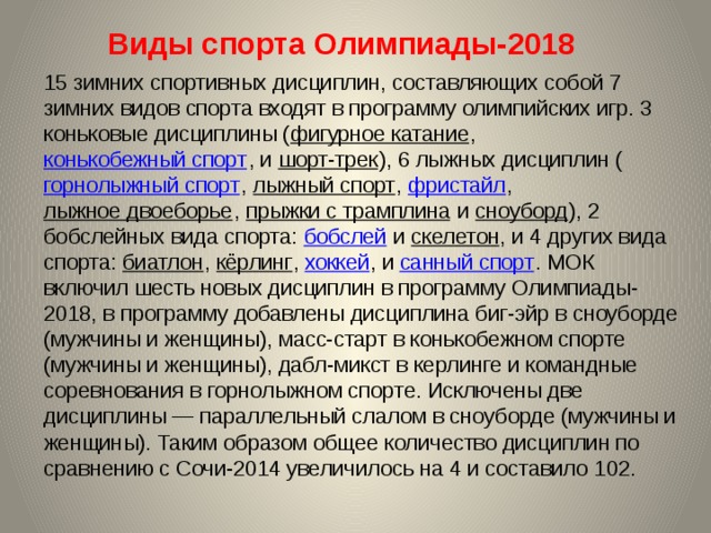 Виды спорта Олимпиады-2018    15 зимних спортивных дисциплин, составляющих собой 7 зимних видов спорта входят в программу олимпийских игр. 3 коньковые дисциплины ( фигурное катание , конькобежный спорт , и шорт-трек ), 6 лыжных дисциплин ( горнолыжный спорт , лыжный спорт , фристайл , лыжное двоеборье , прыжки с трамплина и сноуборд ), 2 бобслейных вида спорта: бобслей и скелетон , и 4 других вида спорта: биатлон , кёрлинг , хоккей , и санный спорт . МОК включил шесть новых дисциплин в программу Олимпиады-2018, в программу добавлены дисциплина биг-эйр в сноуборде (мужчины и женщины), масс-старт в конькобежном спорте (мужчины и женщины), дабл-микст в керлинге и командные соревнования в горнолыжном спорте. Исключены две дисциплины — параллельный слалом в сноуборде (мужчины и женщины). Таким образом общее количество дисциплин по сравнению с Сочи-2014 увеличилось на 4 и составило 102. 