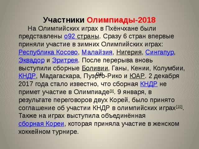 Участники Олимпиады-2018     На Олимпийских играх в Пхёнчхане были представлены о92 страны . Сразу 6 стран впервые приняли участие в зимних Олимпийских играх: Республика Косово , Малайзия , Нигерия , Сингапур , Эквадор и Эритрея . После перерыва вновь выступили сборные Боливии , Ганы, Кении, Колумбии, КНДР , Мадагаскара, Пуэрто-Рико и ЮАР . 2 декабря 2017 года стало известно, что сборная КНДР не примет участие в Олимпиаде [9] . 9 января, в результате переговоров двух Корей, было принято соглашение об участии КНДР в олимпийских играх [10] . Также на играх выступила объединённая сборная Кореи , которая приняла участие в женском хоккейном турнире. 