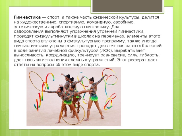 Гимнастика  — спорт, а также часть физической культуры, делится на художественную, спортивную, командную, аэробную, эстетическую и акробатическую гимнастику. Для оздоровления выполняют упражнения утренней гимнастики, проводят физкультминутки в школах на переменах, элементы этого вида спорта включены в физкультурную программу, также иногда гимнастические упражнения проводят для лечения разных болезней в ходе занятий лечебной физкультурой (ЛФК). Вырабатывает выносливость, координацию, тренирует равновесие, силу, гибкость, дает навыки исполнения сложных упражнений. Этот реферат даст ответы на вопросы об этом виде спорта. 