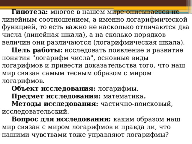 Гипотеза: многое в нашем мире описывается не линейным соотношением, а именно логарифмической функцией, то есть важно не насколько отличаются два числа (линейная шкала), а на сколько порядков величин они различаются (логарифмическая шкала). Цель работы: исследовать появление и развитие понятия 