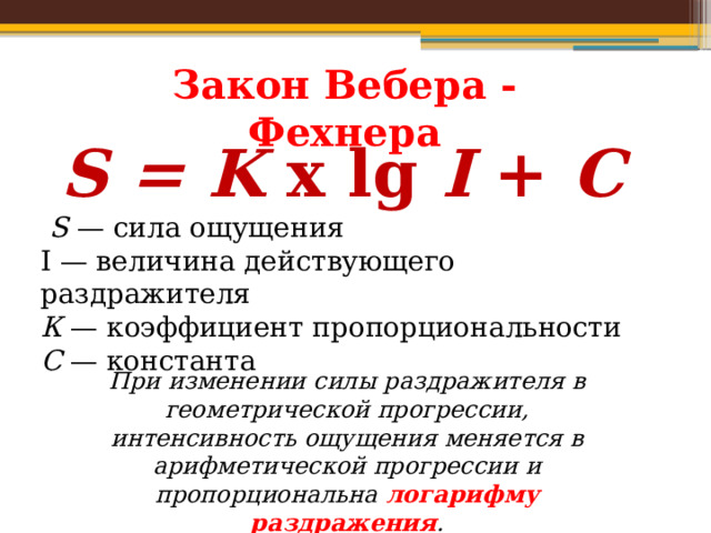 Закон Вебера - Фехнера S = K  x lg  I  +  C   S  — сила ощущения I — величина действующего раздражителя К  — коэффициент пропорциональности С  — константа При изменении силы раздражителя в геометрической прогрессии, интенсивность ощущения меняется в арифметической прогрессии и пропорциональна логарифму раздражения . 