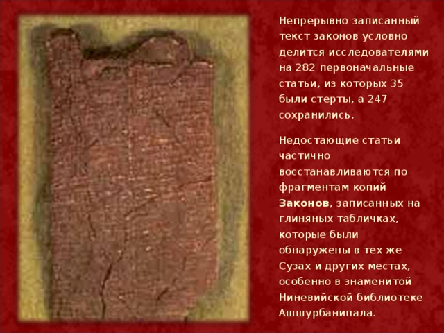 Непрерывно записанный текст законов условно делится исследователями на 282 первоначальные статьи, из которых 35 были стерты, а 247 сохранились. Недостающие статьи частично восстанавливаются по фрагментам копий Законов , записанных на глиняных табличках, которые были обнаружены в тех же Сузах и других местах, особенно в знаменитой Ниневийской библиотеке Ашшурбанипала.  