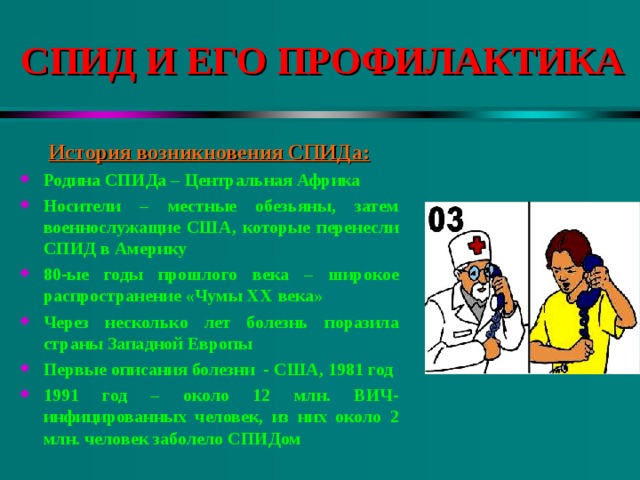 СПИД И ЕГО ПРОФИЛАКТИКА История возникновения СПИДа: Родина СПИДа – Центральная Африка Носители – местные обезьяны, затем военнослужащие США, которые перенесли СПИД в Америку 80-ые годы прошлого века – широкое распространение «Чумы XX века» Через несколько лет болезнь поразила страны Западной Европы Первые описания болезни - США, 1981 год 1991 год – около 12 млн. ВИЧ-инфицированных человек, из них около 2 млн. человек заболело СПИДом  