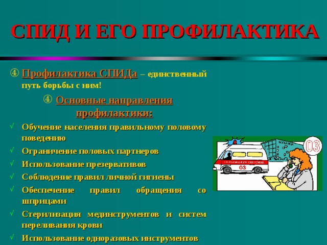 СПИД И ЕГО ПРОФИЛАКТИКА Профилактика СПИДа  – единственный путь борьбы с ним! Основные направления профилактики: Обучение населения правильному половому поведению Ограничение половых партнеров Использование презервативов Соблюдение правил личной гигиены Обеспечение правил обращения со шприцами Стерилизация мединструментов и систем переливания крови Использование одноразовых инструментов 