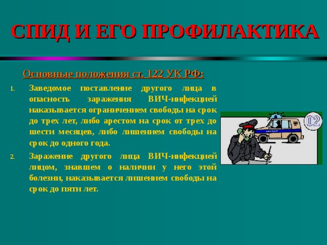 СПИД И ЕГО ПРОФИЛАКТИКА Основные положения ст. 122 УК РФ: Заведомое поставление другого лица в опасность заражения ВИЧ-инфекцией наказывается ограничением свободы на срок до трех лет, либо арестом на срок от трех до шести месяцев, либо лишением свободы на срок до одного года. Заражение другого лица ВИЧ-инфекцией лицом, знавшем о наличии у него этой болезни, наказывается лишением свободы на срок до пяти лет. 