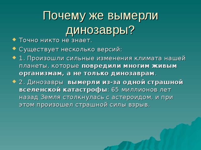 Почему же вымерли динозавры? Точно никто не знает. Существует несколько версий: 1. Произошли сильные изменения климата нашей планеты, которые  повредили многим живым организмам, а не только динозаврам .  2. Динозавры   вымерли из-за одной страшной вселенской катастрофы : 65 миллионов лет назад Земля столкнулась с астероидом, и при этом произошел страшной силы взрыв. 