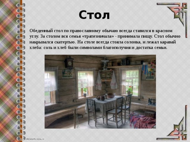 Стол Обеденный стол по православному обычаю всегда ставился в красном углу. За столом вся семья «трапезничала» - принимала пищу. Стол обычно накрывался скатертью. На столе всегда стояла солонка, и лежал каравай хлеба: соль и хлеб были символами благополучия и достатка семьи. 