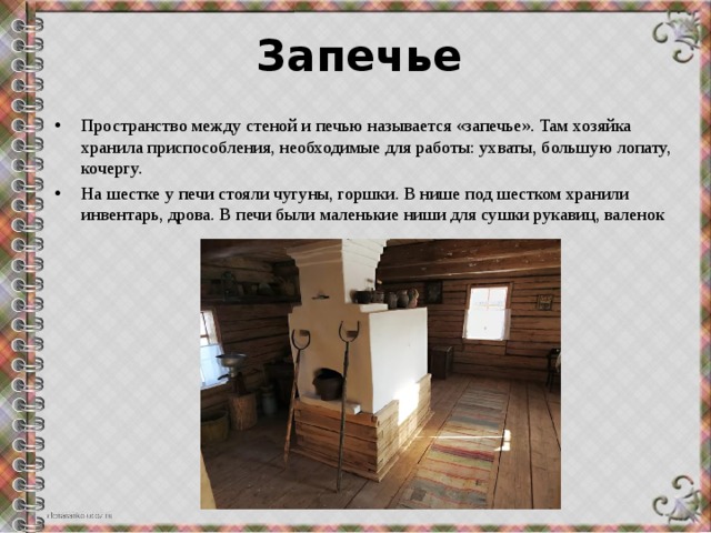 Запечье Пространство между стеной и печью называется «запечье». Там хозяйка хранила приспособления, необходимые для работы: ухваты, большую лопату, кочергу. На шестке у печи стояли чугуны, горшки. В нише под шестком хранили инвентарь, дрова. В печи были маленькие ниши для сушки рукавиц, валенок 