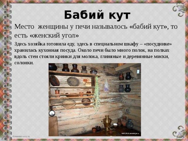 Бабий кут Место женщины у печи называлось «бабий кут», то есть «женский угол» Здесь хозяйка готовила еду, здесь в специальном шкафу – «посуднике» хранилась кухонная посуда. Около печи было много полок, на полках вдоль стен стояли кринки для молока, глиняные и деревянные миски, солонки. 