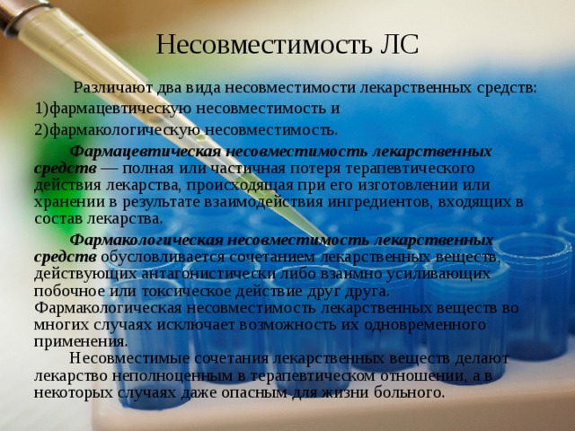 Несовместимость ЛС  Различают два вида несовместимости лекарственных средств: фармацевтическую несовместимость и фармакологическую несовместимость.  Фармацевтическая несовместимость лекарственных средств — полная или частичная потеря терапевтического действия лекарства, происходящая при его изготовлении или хранении в результате взаимодействия ингредиентов, входящих в состав лекарства.  Фармакологическая несовместимость лекарственных средств обусловливается сочетанием лекарственных веществ, действующих антагонистически либо взаимно усиливающих побочное или токсическое действие друг друга. Фармакологическая несовместимость лекарственных веществ во многих случаях исключает возможность их одновременного применения.  Несовместимые сочетания лекарственных веществ делают лекарство неполноценным в терапевтическом отношении, а в некоторых случаях даже опасным для жизни больного. 