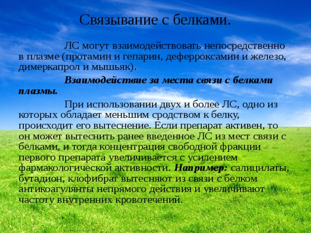 Связывание с белками.    ЛС могут взаимодействовать непосредственно в плазме (протамин и гепарин, деферроксамин и железо, димеркапрол и мышьяк).  Взаимодействие за места связи с белками плазмы.  При использовании двух и более ЛС, одно из которых обладает меньшим сродством к белку, происходит его вытеснение. Если препарат активен, то он может вытеснить ранее введенное ЛС из мест связи с белками, и тогда концентрация свободной фракции первого препарата увеличивается с усилением фармакологической активности. Например: салицилаты, бутадион, клофибрат вытесняют из связи с белком антикоагулянты непрямого действия и увеличивают частоту внутренних кровотечений. 