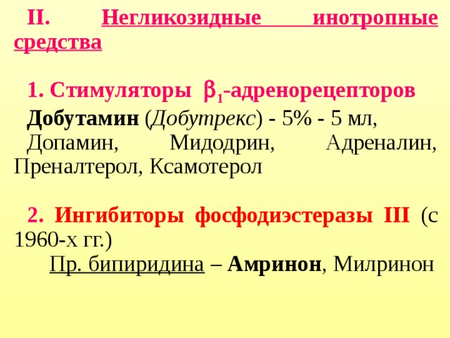 II. Негликозидные инотропные средства   1 .  Стимуляторы  1 -адренорецепторов II. Негликозидные инотропные средства   1 .  Стимуляторы  1 -адренорецепторов Добутамин ( Добутрекс ) - 5% - 5 мл, Допамин, Мидодрин, Адреналин, Преналтерол, Ксамотерол Добутамин ( Добутрекс ) - 5% - 5 мл, Допамин, Мидодрин, Адреналин, Преналтерол, Ксамотерол  2. Ингибиторы фосфодиэстеразы III  (с 1960-х гг.) 2. Ингибиторы фосфодиэстеразы III  (с 1960-х гг.)  Пр. бипиридина – Амринон , Милринон  Пр. бипиридина – Амринон , Милринон  