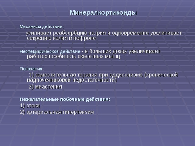Минералкортикоиды Механизм действия:  усиливает реабсорбцию натрия и одновременно увеличивает секрецию калия в нефроне Неспецифическое действие - в больших дозах увеличивает работоспособность скелетных мышц Показания:  1) заместительная терапия при аддисонизме (хронической надпочечниковой недостаточности)  2) миастения Нежелательные побочные действия: 1) отеки 2) артериальная гипертензия 