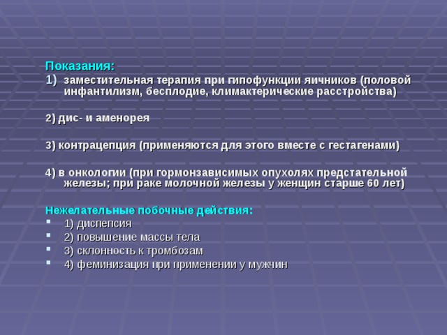 Показания: заместительная терапия при гипофункции яичников (половой инфантилизм, бесплодие, климактерические расстройства)  2) дис- и аменорея  3) контрацепция (применяются для этого вместе с гестагенами)  4) в онкологии (при гормонзависимых опухолях предстательной железы; при раке молочной железы у женщин старше 60 лет)  Нежелательные побочные действия: 1) диспепсия 2) повышение массы тела 3) склонность к тромбозам 4) феминизация при применении у мужчин 