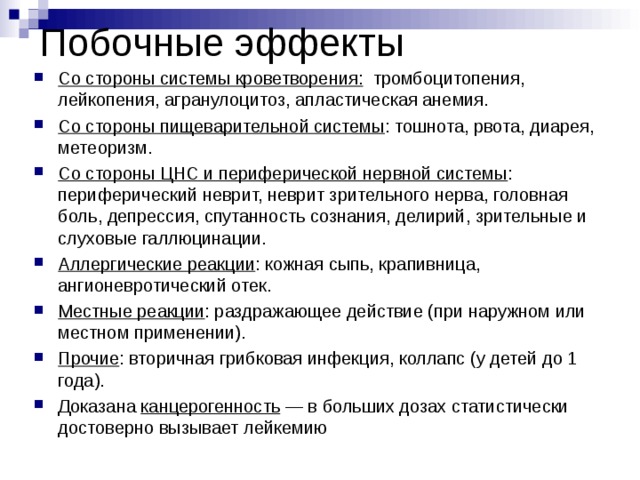 Побочные эффекты Со стороны системы кроветворения: тромбоцитопения, лейкопения, агранулоцитоз, апластическая анемия. Со стороны пищеварительной системы : тошнота, рвота, диарея, метеоризм. Со стороны ЦНС и периферической нервной системы : периферический неврит, неврит зрительного нерва, головная боль, депрессия, спутанность сознания, делирий, зрительные и слуховые галлюцинации. Аллергические реакции : кожная сыпь, крапивница, ангионевротический отек. Местные реакции : раздражающее действие (при наружном или местном применении). Прочие : вторичная грибковая инфекция, коллапс (у детей до 1 года). Доказана канцерогенность  — в больших дозах статистически достоверно вызывает лейкемию 