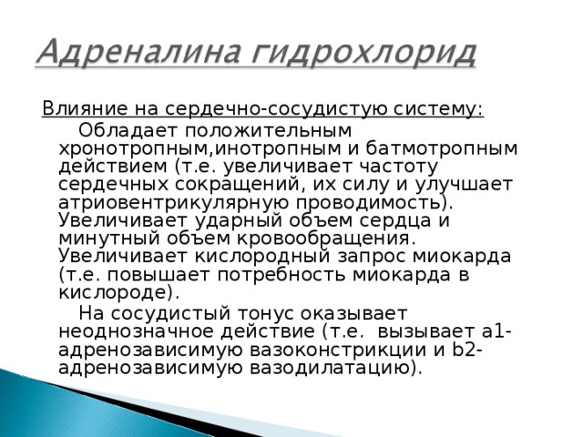 Влияние на сердечно-сосудистую систему:  Обладает положительным хронотропным,инотропным и батмотропным действием (т.е. увеличивает частоту сердечных сокращений, их силу и улучшает атриовентрикулярную проводимость). Увеличивает ударный объем сердца и минутный объем кровообращения. Увеличивает кислородный запрос миокарда (т.е. повышает потребность миокарда в кислороде).  На сосудистый тонус оказывает неоднозначное действие (т.е. вызывает a1-адренозависимую вазоконстрикции и b2-адренозависимую вазодилатацию). 
