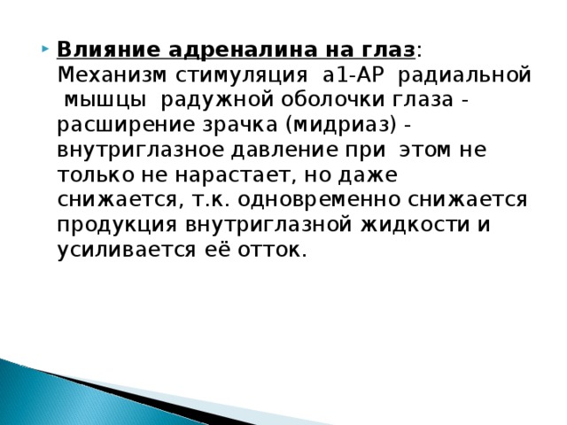 Влияние адреналина на глаз : Механизм стимуляция a1-АР радиальной мышцы радужной оболочки глаза - расширение зрачка (мидриаз) - внутриглазное давление при этом не только не нарастает, но даже снижается, т.к. одновременно снижается продукция внутриглазной жидкости и усиливается её отток. 