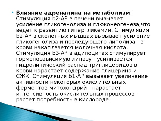 Влияние адреналина на метаболизм : Стимуляция b2-АР в печени вызывает усиление гликогенолиза и глюконеогенеза,что ведет к развитию гипергликемии. Стимуляция b2-АР в скелетных мышцах вызывает усиление гликогенолиза и последующего липолиза - в крови накаплвается молочная кислота. Стимуляция b3-АР в адипоцитах стимулирует гормонозависимую липазу - усиливается гидролитический распад триглицеридов в крови нарастает содержание глицерина и СЖК. Стимуляция b1-АР вызывает увеличение активности некоторых окислительных ферментов митохондрий - нарастает интенсивность окислительных процессов - растет потребность в кислороде. 