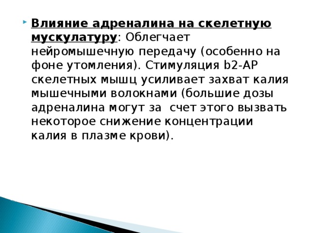 Влияние адреналина на скелетную мускулатуру : Облегчает нейромышечную передачу (особенно на фоне утомления). Стимуляция b2-АР скелетных мышц усиливает захват калия мышечными волокнами (большие дозы адреналина могут за счет этого вызвать некоторое снижение концентрации калия в плазме крови). 