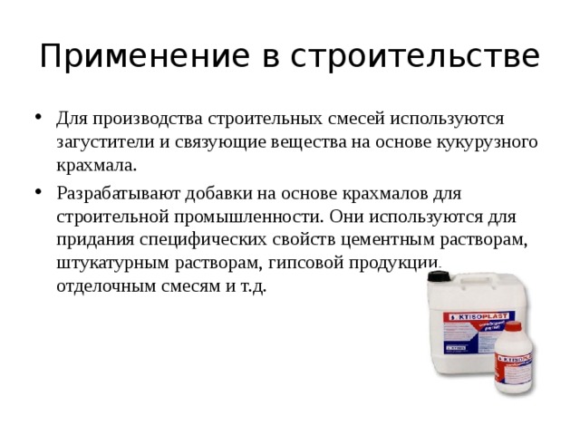 Применение в строительстве Для производства строительных смесей используются загустители и связующие вещества на основе кукурузного крахмала. Разрабатывают добавки на основе крахмалов для строительной промышленности. Они используются для придания специфических свойств цементным растворам, штукатурным растворам, гипсовой продукции, отделочным смесям и т.д.  