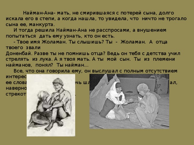  Найман-Ана- мать, не смирившаяся с потерей сына, долго искала его в степи, а когда нашла, то увидела, что ничто не трогало сына ее, манкурта.  И тогда решила Найман-Ана не расспросами, а внушением попытаться дать ему узнать, кто он есть.  - Твое имя Жоламан. Ты слышишь? Ты - Жоламан. А отца твоего звали Доненбай. Разве ты не помнишь отца? Ведь он тебя с детства учил стрелять из лука. А я твоя мать. А ты мой сын. Ты из племени найманов, понял? Ты найман...  Все, что она говорила ему, он выслушал с полным отсутствием интереса к ее словам, как будто бы речь шла ни о чем. Так же он слушал, наверно, стрекот кузнечика в траве. 