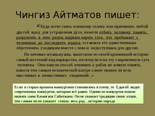 Чингиз Айтматов пишет:  « Куда легче снять пленному голову или причинить любой другой вред для устрашения духа, нежели отбить человеку память, разрушить в нем разум, вырвать корни того, что пребывает с человеком до последнего вздоха , оставаясь его единственным обретением, уходящим вместе с ним и недоступным для других.  Но кочевые жуаньжуаны, вынесшие из своей кромешной истории самый жестокий вид варварства, посягнули и на эту сокровенную суть человека. Они нашли способ отнимать у рабов их живую память, нанося тем самым человеческой натуре самое тяжкое из всех мыслимых и немыслимых злодеяний...» Если в старые времена манкуртами становились в плену, то Едыгей видит современных манкуртов, которым всё равно. Одним из манкуртов можно назвать сына Казангапа Сабитжана. Он не уважает традиции своих отцов, тем самым он не уважает семью, весь род…историю народа 