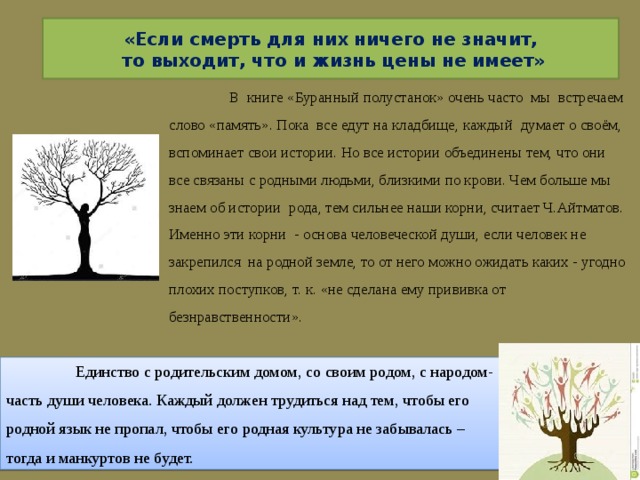 «Если смерть для них ничего не значит,  то выходит, что и жизнь цены не имеет»  В книге «Буранный полустанок» очень часто мы встречаем слово «память». Пока все едут на кладбище, каждый думает о своём, вспоминает свои истории. Но все истории объединены тем, что они все связаны с родными людьми, близкими по крови. Чем больше мы знаем об истории рода, тем сильнее наши корни, считает Ч.Айтматов. Именно эти корни - основа человеческой души, если человек не закрепился на родной земле, то от него можно ожидать каких - угодно плохих поступков, т. к. «не сделана ему прививка от безнравственности».  Единство с родительским домом, со своим родом, с народом- часть души человека. Каждый должен трудиться над тем, чтобы его родной язык не пропал, чтобы его родная культура не забывалась – тогда и манкуртов не будет. 