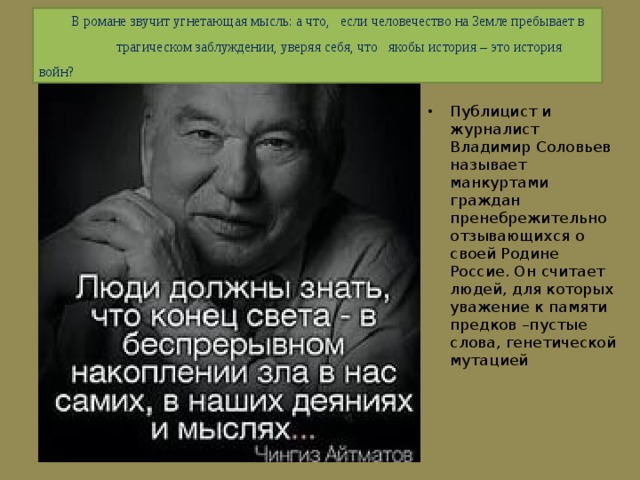  В романе звучит угнетающая мысль: а что, если человечество на Земле пребывает в трагическом заблуждении, уверяя себя, что якобы история – это история войн? Публицист и журналист Владимир Соловьев называет манкуртами граждан пренебрежительно отзывающихся о своей Родине Россие. Он считает людей, для которых уважение к памяти предков –пустые слова, генетической мутацией 