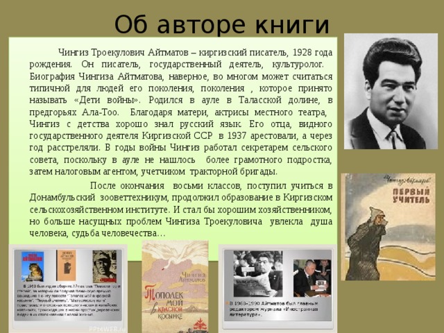 Об авторе книги  Чингиз Троекулович Айтматов – киргизский писатель, 1928 года рождения. Он писатель, государственный деятель, культуролог. Биография Чингиза Айтматова, наверное, во многом может считаться типичной для людей его поколения, поколения , которое принято называть «Дети войны». Родился в ауле в Таласской долине, в предгорьях Ала-Тоо. Благодаря матери, актрисы местного театра, Чингиз с детства хорошо знал русский язык. Его отца, видного государственного деятеля Киргизской ССР в 1937 арестовали, а через год расстреляли. В годы войны Чингиз работал секретарем сельского совета, поскольку в ауле не нашлось более грамотного подростка, затем налоговым агентом, учетчиком тракторной бригады.  После окончания восьми классов, поступил учиться в Донамбульский зооветтехникум, продолжил образование в Киргизском сельскохозяйственном институте. И стал бы хорошим хозяйственником, но больше насущных проблем Чингиза Троекуловича увлекла душа человека, судьба человечества… 